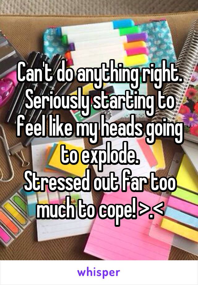 Can't do anything right.
Seriously starting to feel like my heads going to explode.
Stressed out far too much to cope! >.<