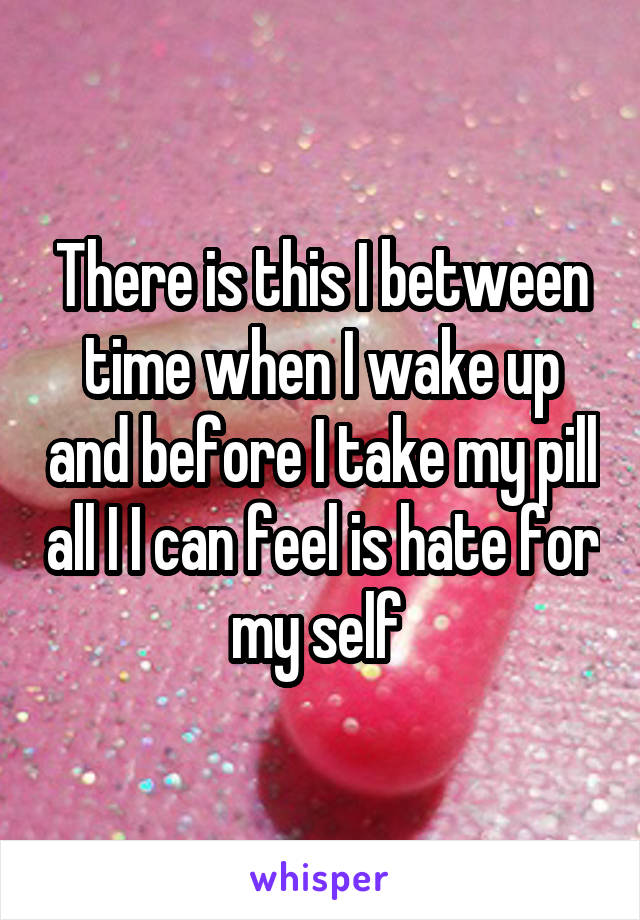 There is this I between time when I wake up and before I take my pill all I I can feel is hate for my self 