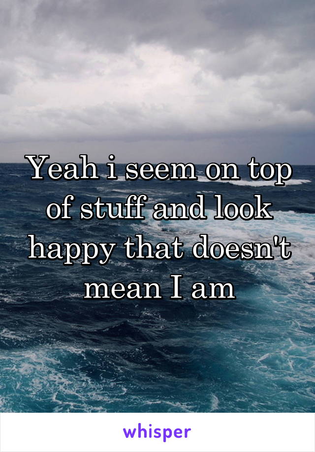 Yeah i seem on top of stuff and look happy that doesn't mean I am