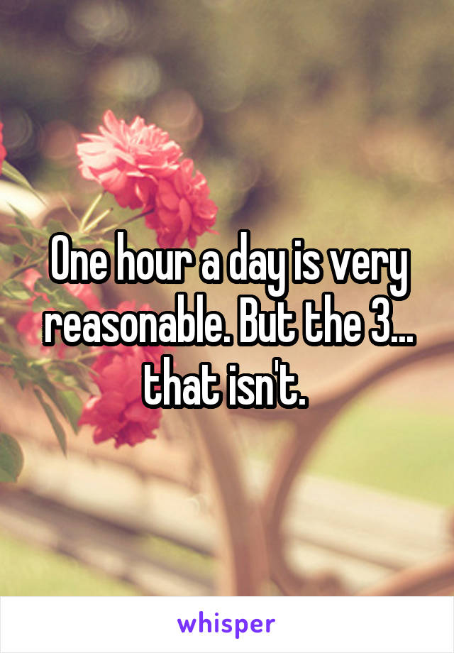 One hour a day is very reasonable. But the 3... that isn't. 