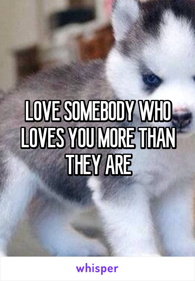 LOVE SOMEBODY WHO LOVES YOU MORE THAN THEY ARE