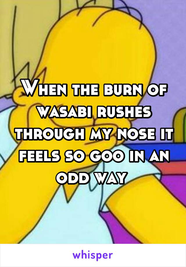 When the burn of wasabi rushes through my nose it feels so goo in an odd way 