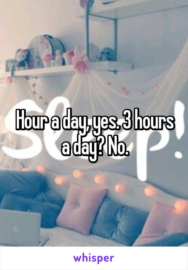 Hour a day, yes. 3 hours a day? No.