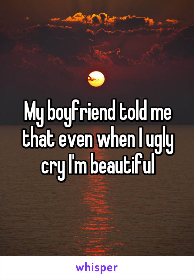 My boyfriend told me that even when I ugly cry I'm beautiful