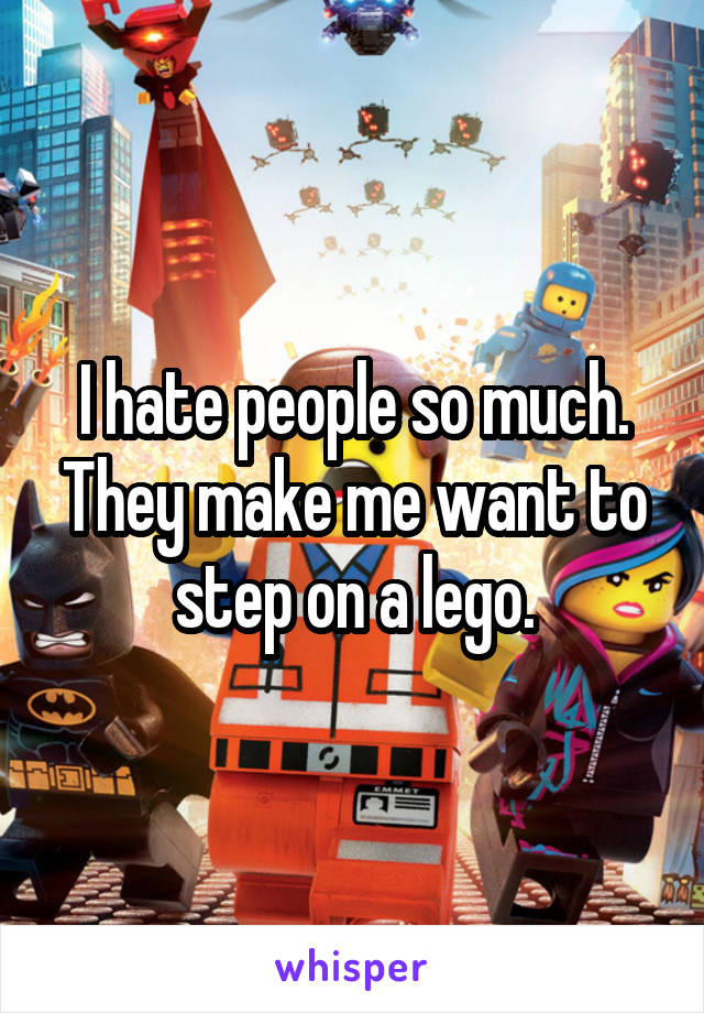 I hate people so much. They make me want to step on a lego.