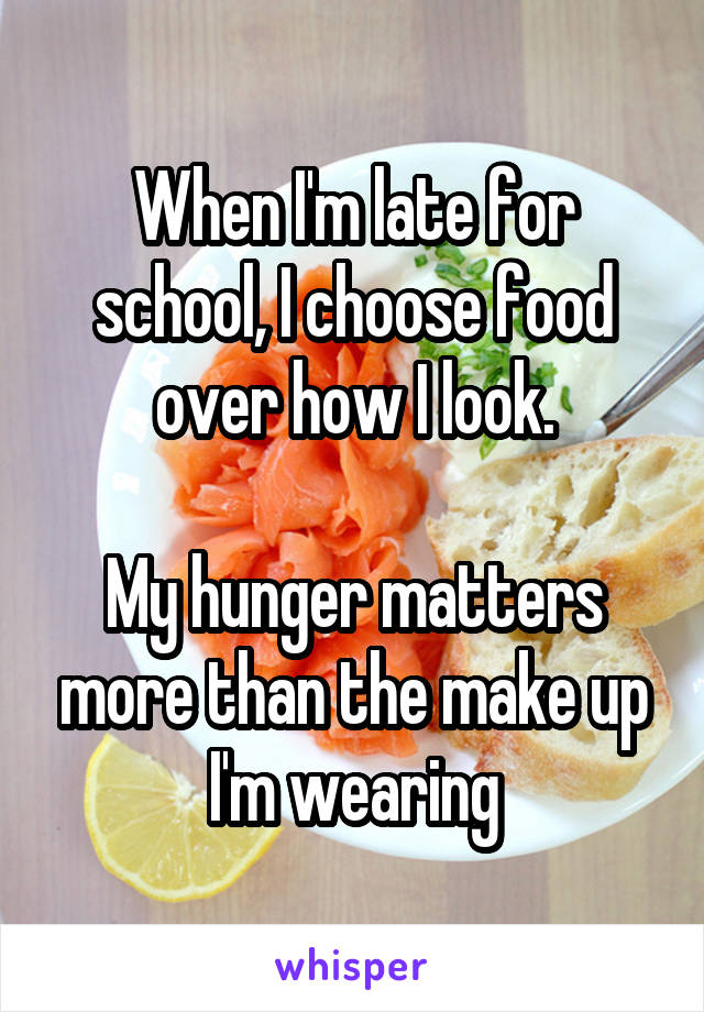 When I'm late for school, I choose food over how I look.

My hunger matters more than the make up I'm wearing