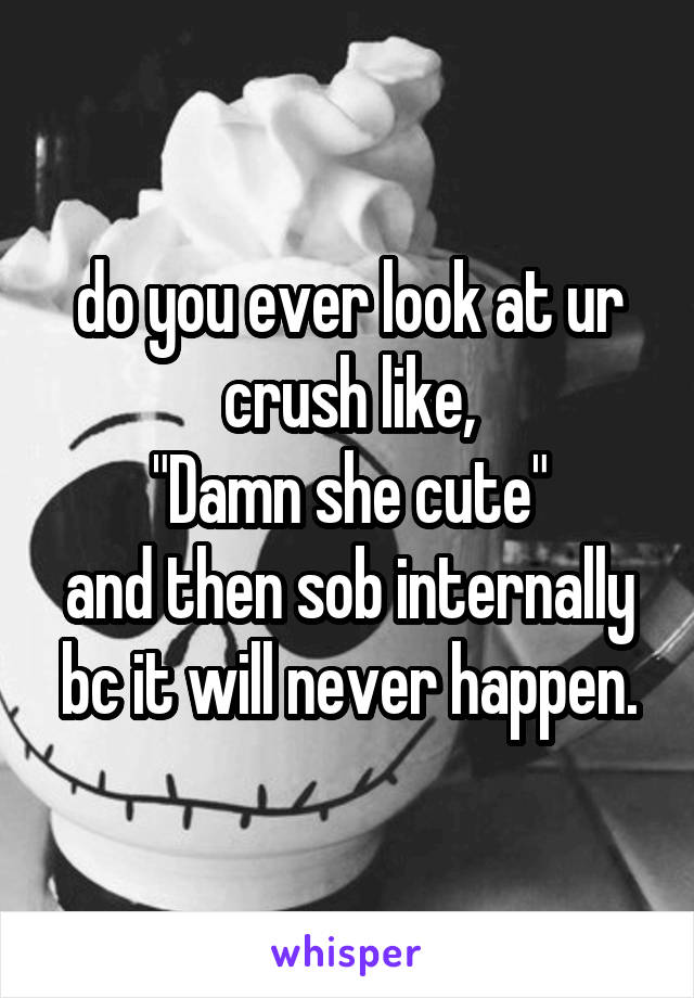 do you ever look at ur crush like,
"Damn she cute"
and then sob internally bc it will never happen.