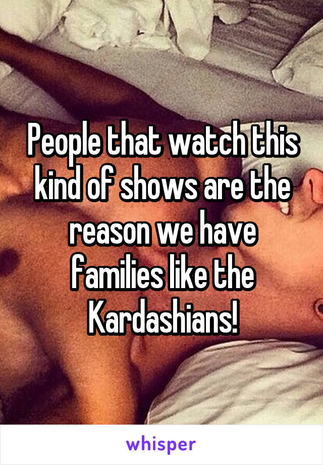 People that watch this kind of shows are the reason we have families like the Kardashians!