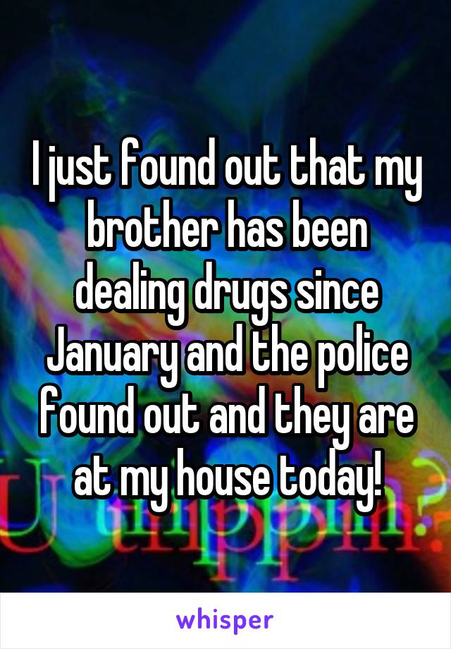 I just found out that my brother has been dealing drugs since January and the police found out and they are at my house today!