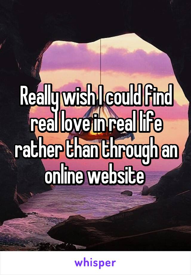 Really wish I could find real love in real life rather than through an online website 