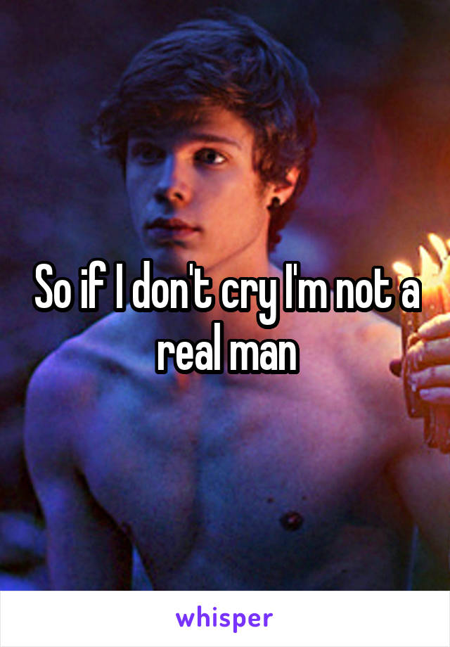 So if I don't cry I'm not a real man