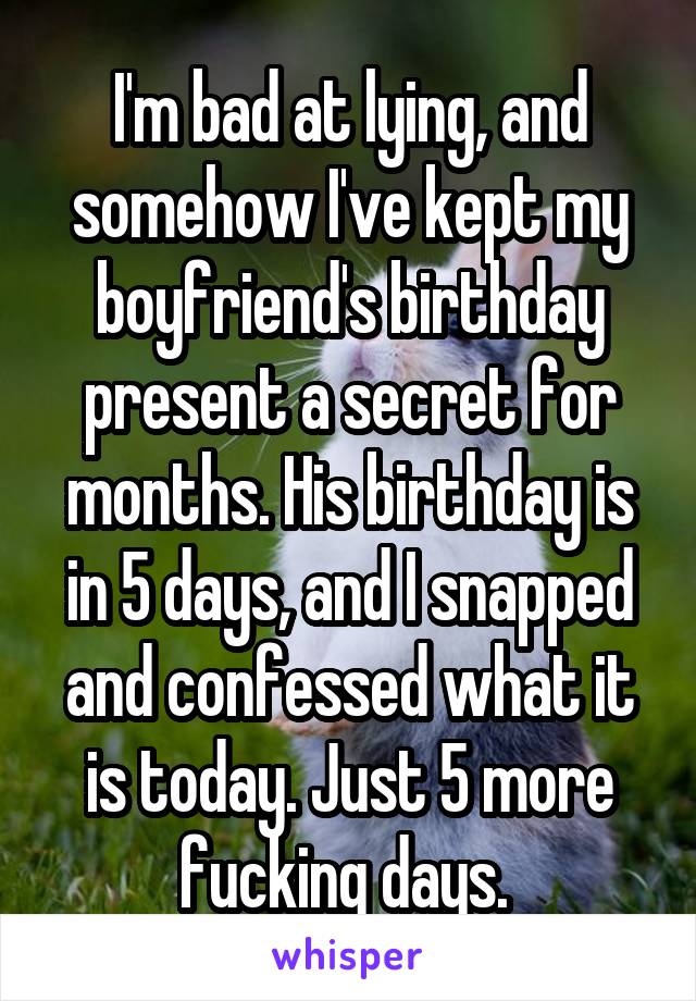 I'm bad at lying, and somehow I've kept my boyfriend's birthday present a secret for months. His birthday is in 5 days, and I snapped and confessed what it is today. Just 5 more fucking days. 