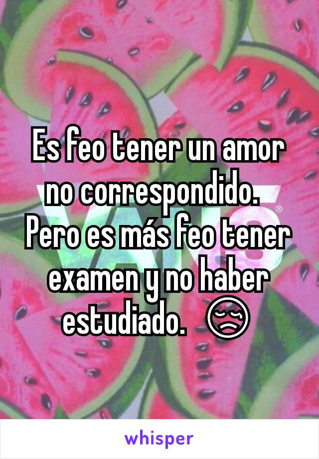 Es feo tener un amor no correspondido.  
Pero es más feo tener examen y no haber estudiado.  😢