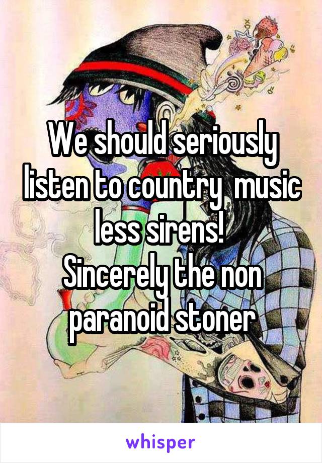 We should seriously listen to country  music less sirens! 
Sincerely the non paranoid stoner