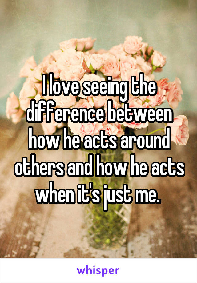 I love seeing the difference between how he acts around others and how he acts when it's just me. 