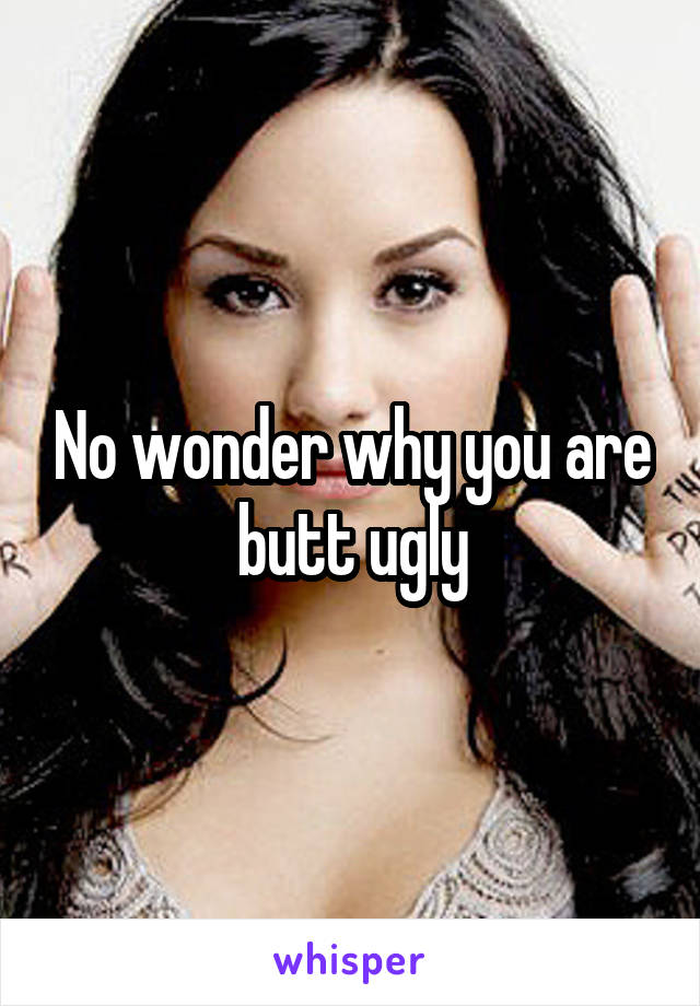 No wonder why you are butt ugly