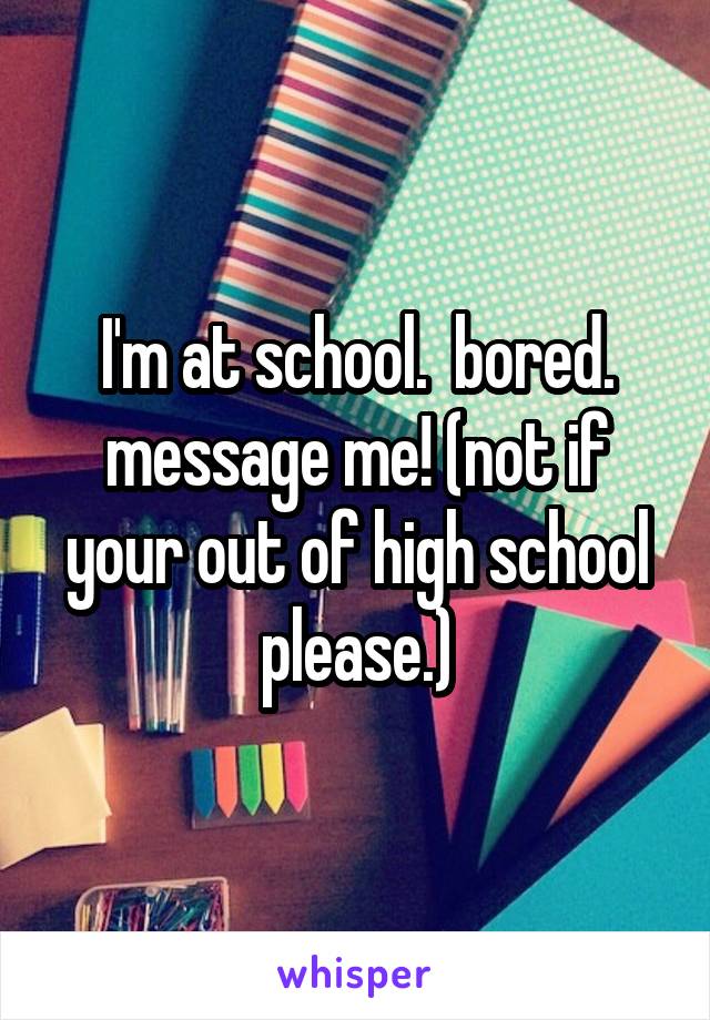 I'm at school.  bored. message me! (not if your out of high school please.)