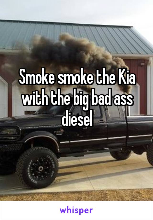 Smoke smoke the Kia with the big bad ass diesel
