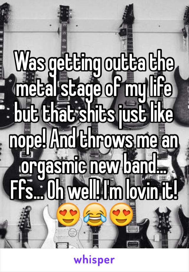 Was getting outta the metal stage of my life but that shits just like nope! And throws me an orgasmic new band... Ffs... Oh well! I'm lovin it! 😍😂😍