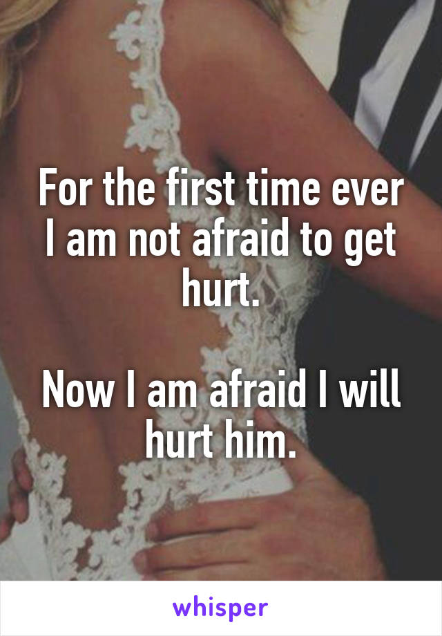 For the first time ever I am not afraid to get hurt.

Now I am afraid I will hurt him.