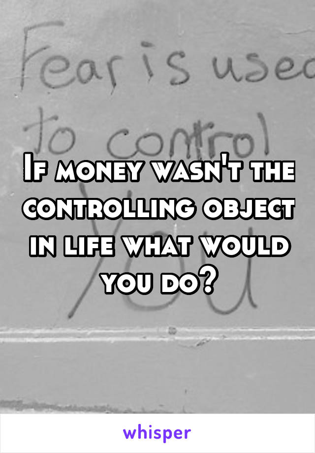 If money wasn't the controlling object in life what would you do?