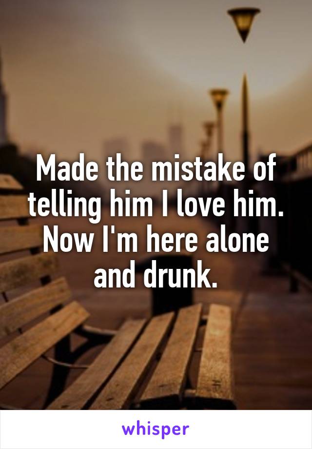 Made the mistake of telling him I love him. Now I'm here alone and drunk.