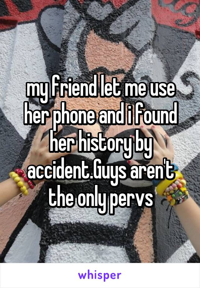 my friend let me use her phone and i found her history by accident.Guys aren't the only pervs