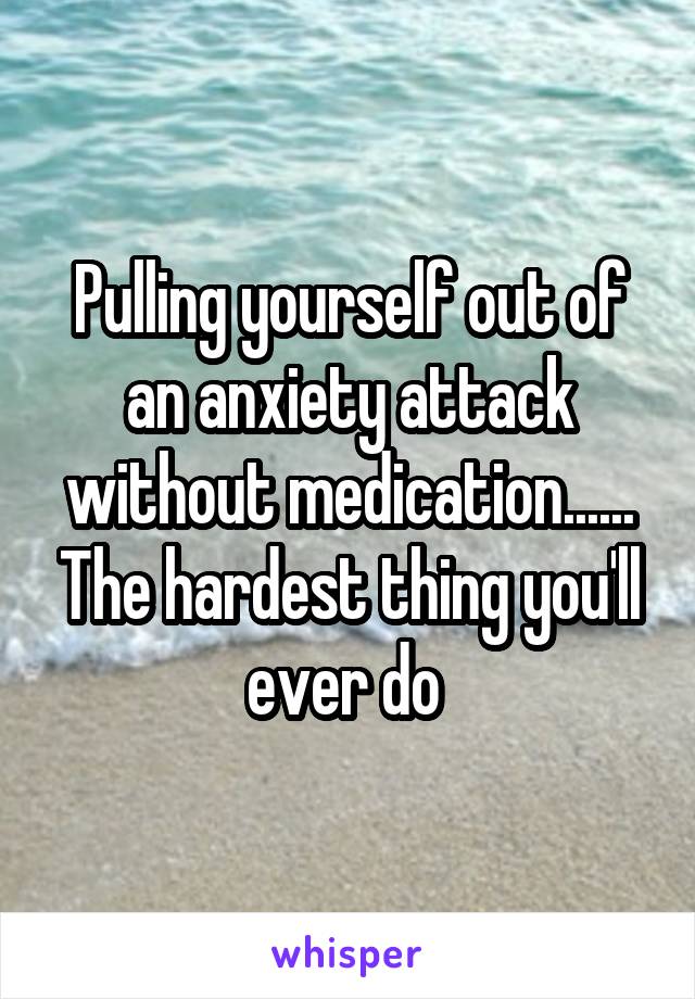 Pulling yourself out of an anxiety attack without medication...... The hardest thing you'll ever do 