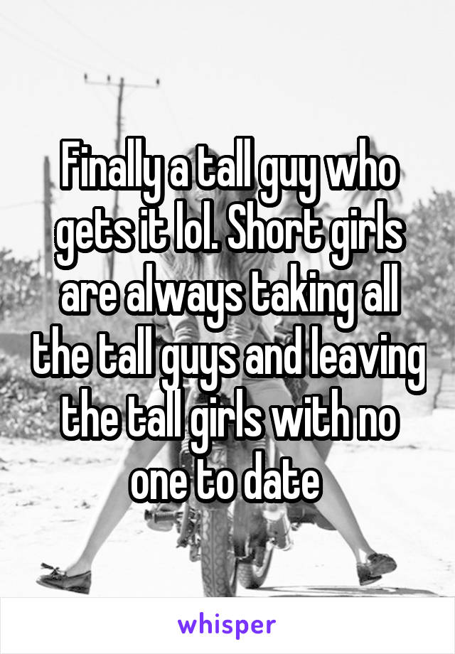 Finally a tall guy who gets it lol. Short girls are always taking all the tall guys and leaving the tall girls with no one to date 