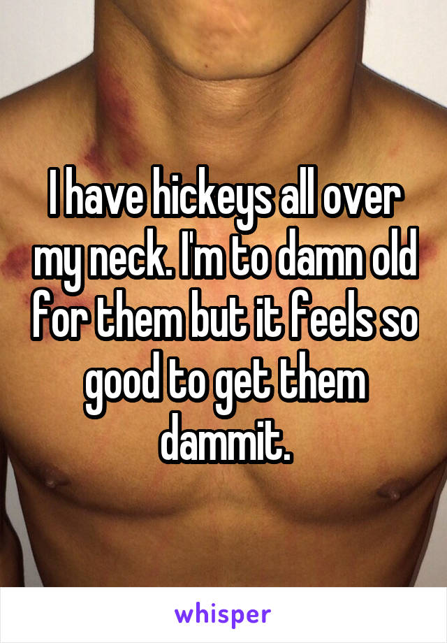 I have hickeys all over my neck. I'm to damn old for them but it feels so good to get them dammit.