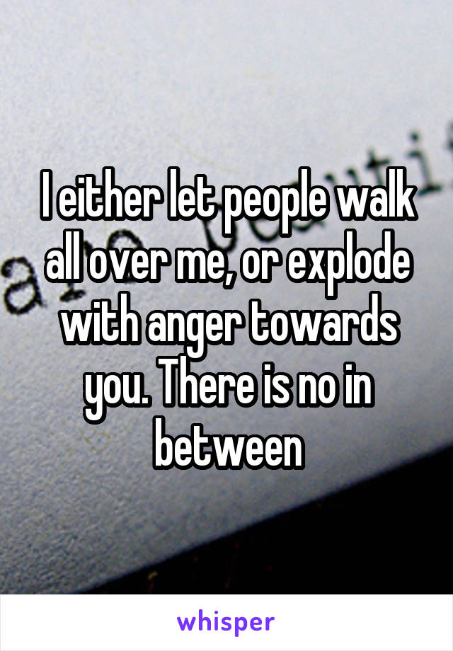 I either let people walk all over me, or explode with anger towards you. There is no in between