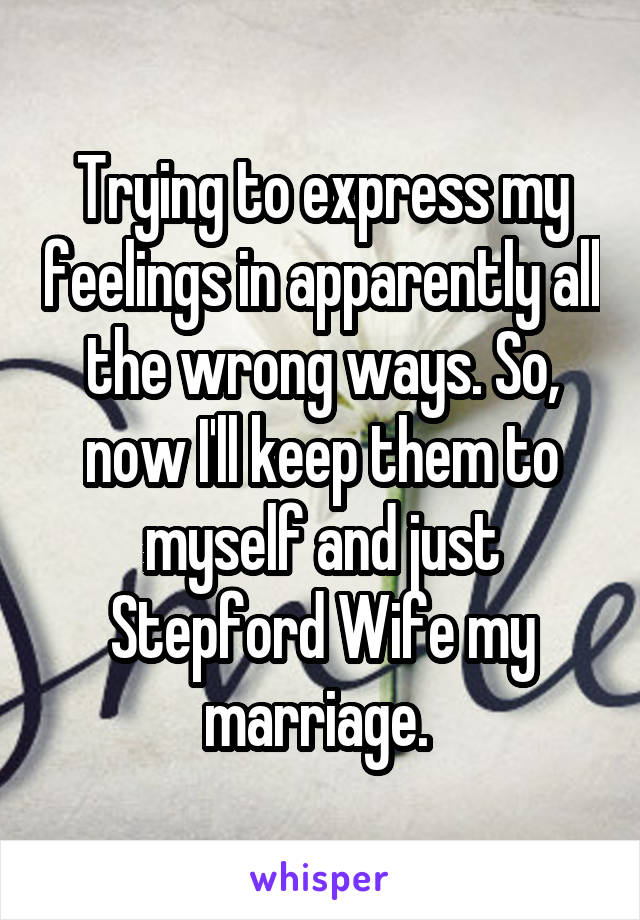 Trying to express my feelings in apparently all the wrong ways. So, now I'll keep them to myself and just Stepford Wife my marriage. 