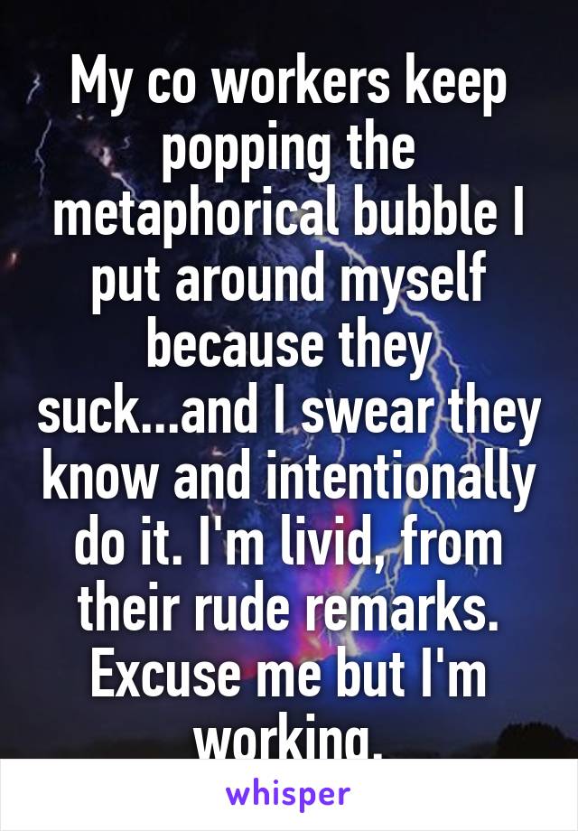 My co workers keep popping the metaphorical bubble I put around myself because they suck...and I swear they know and intentionally do it. I'm livid, from their rude remarks. Excuse me but I'm working.