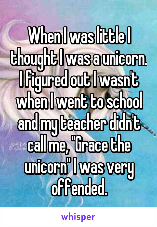 When I was little I thought I was a unicorn. I figured out I wasn't when I went to school and my teacher didn't call me, "Grace the unicorn" I was very offended.