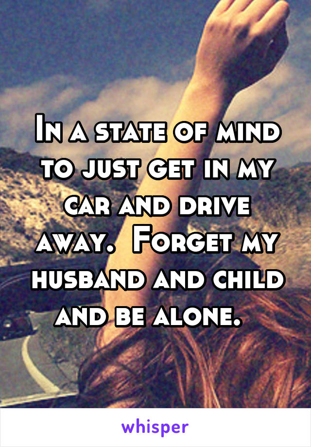 In a state of mind to just get in my car and drive away.  Forget my husband and child and be alone.  