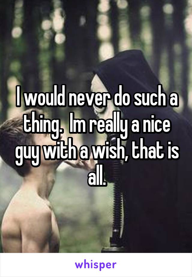 I would never do such a thing.  Im really a nice guy with a wish, that is all.