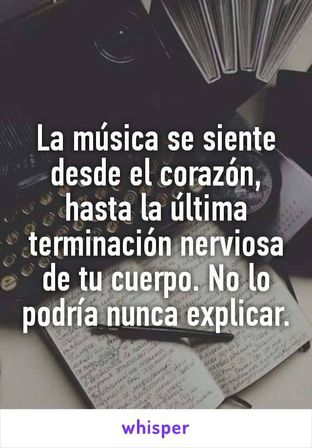 La música se siente desde el corazón, hasta la última terminación nerviosa de tu cuerpo. No lo podría nunca explicar.