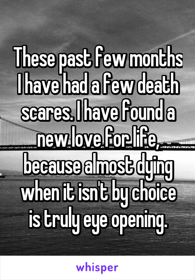 These past few months I have had a few death scares. I have found a new love for life, because almost dying when it isn't by choice is truly eye opening.