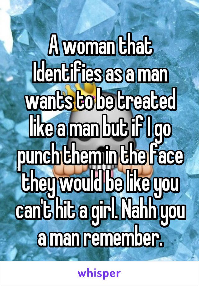 A woman that Identifies as a man wants to be treated like a man but if I go punch them in the face they would be like you can't hit a girl. Nahh you a man remember.