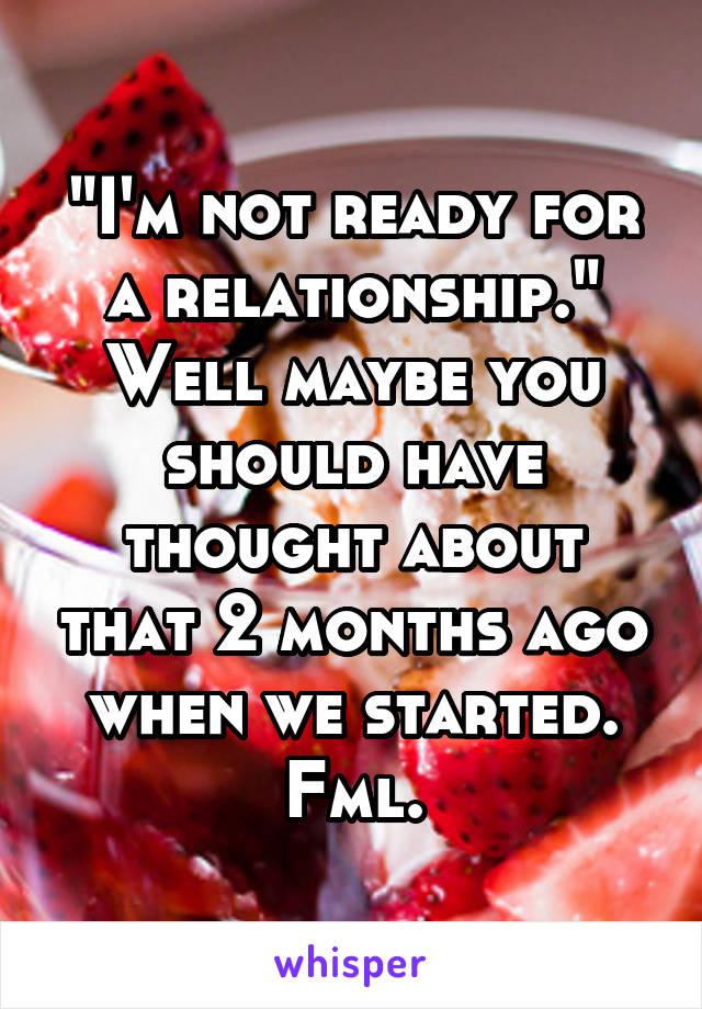 "I'm not ready for a relationship." Well maybe you should have thought about that 2 months ago when we started. Fml.