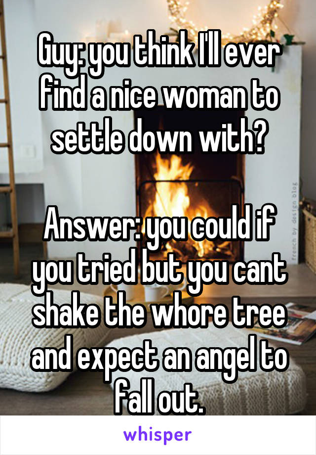 Guy: you think I'll ever find a nice woman to settle down with?

Answer: you could if you tried but you cant shake the whore tree and expect an angel to fall out.