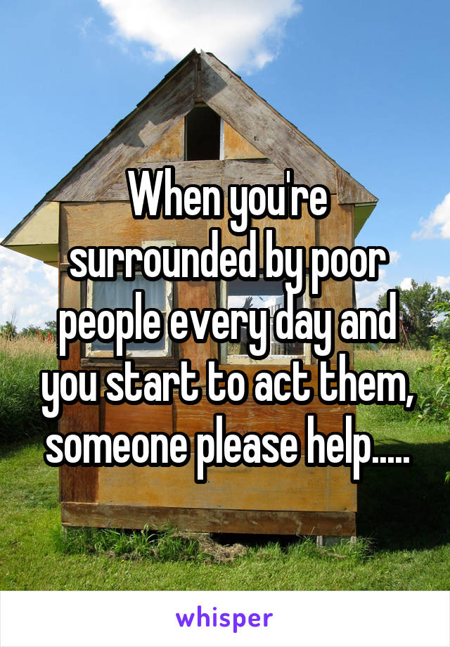 When you're surrounded by poor people every day and you start to act them, someone please help.....