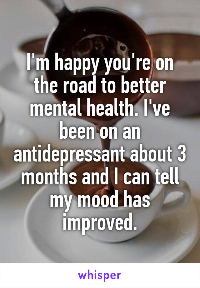 I'm happy you're on the road to better mental health. I've been on an antidepressant about 3 months and I can tell my mood has improved.