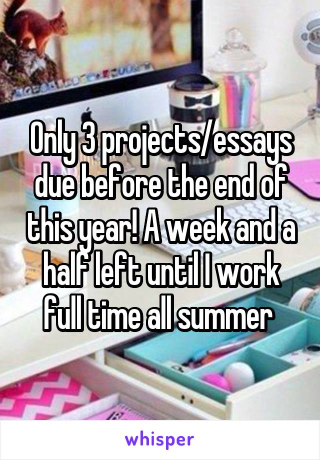 Only 3 projects/essays due before the end of this year! A week and a half left until I work full time all summer 