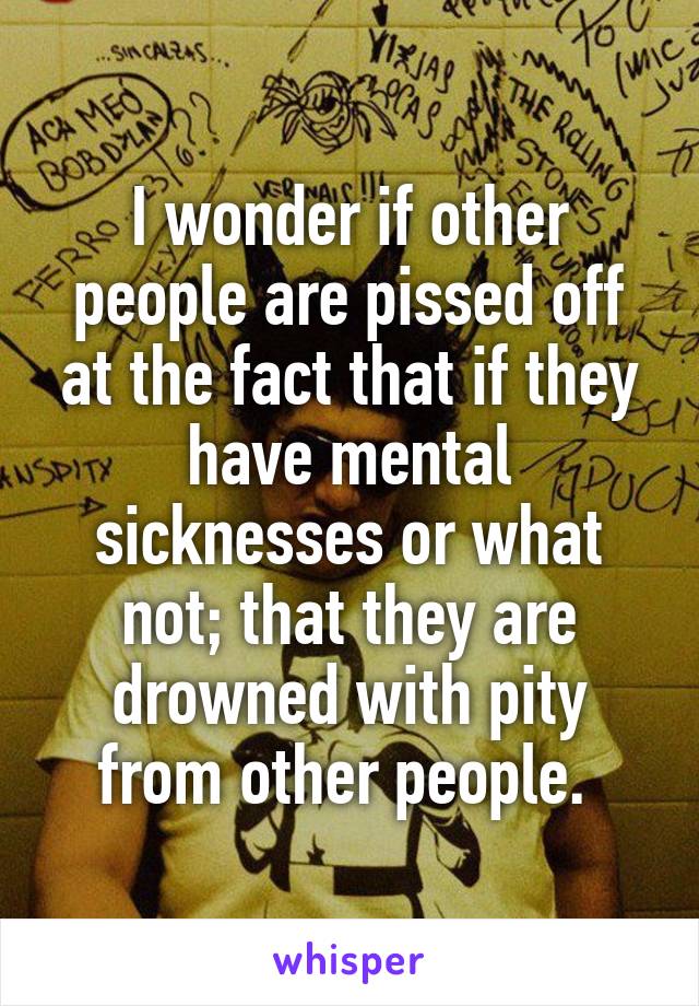 I wonder if other people are pissed off at the fact that if they have mental sicknesses or what not; that they are drowned with pity from other people. 