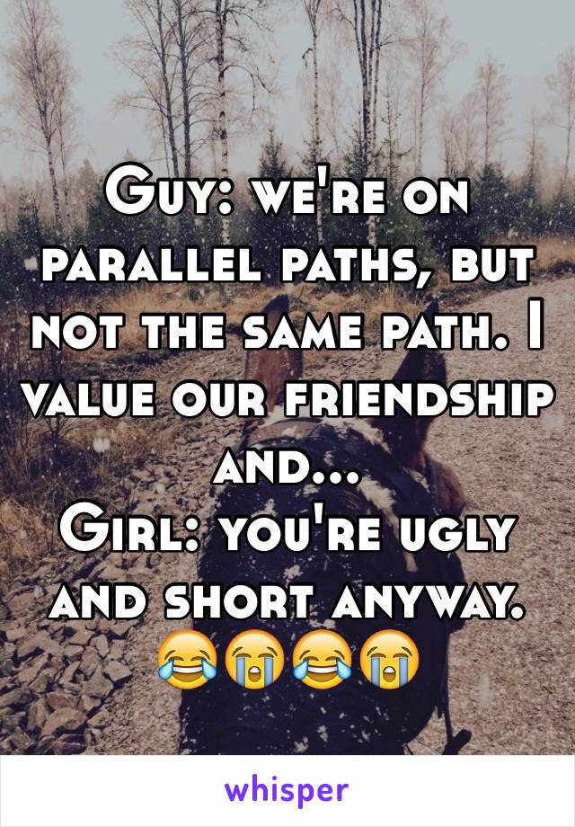 Guy: we're on parallel paths, but not the same path. I value our friendship and...
Girl: you're ugly and short anyway. 😂😭😂😭