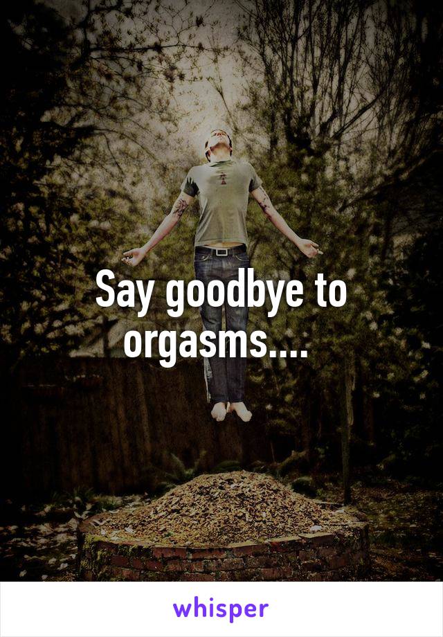 Say goodbye to orgasms.... 