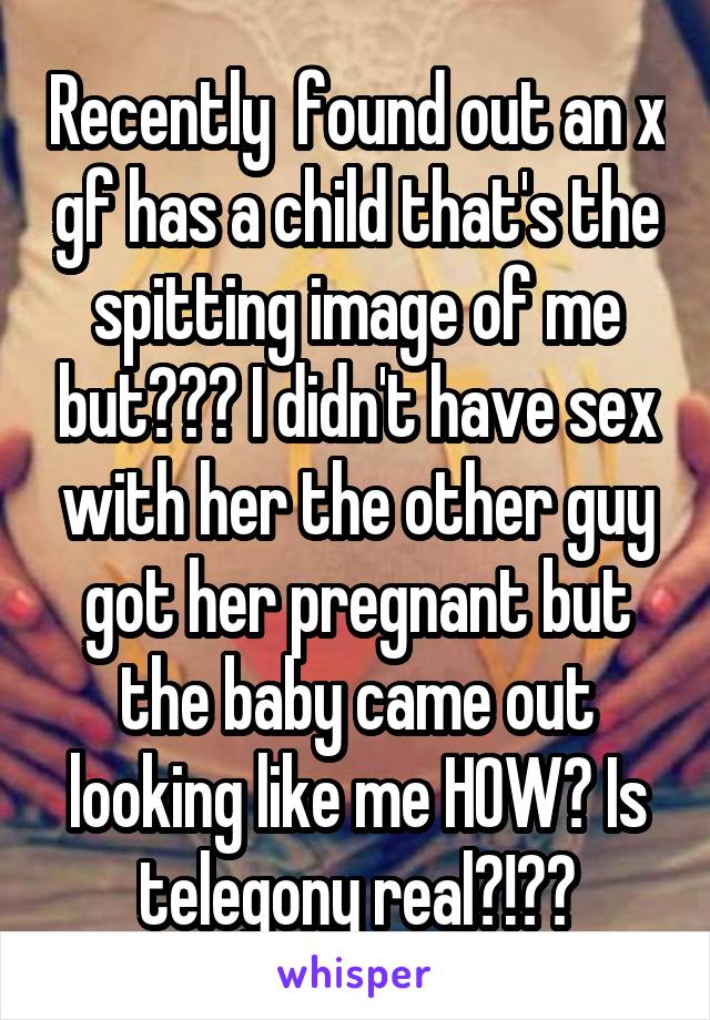 Recently  found out an x gf has a child that's the spitting image of me but??? I didn't have sex with her the other guy got her pregnant but the baby came out looking like me HOW? Is telegony real?!??