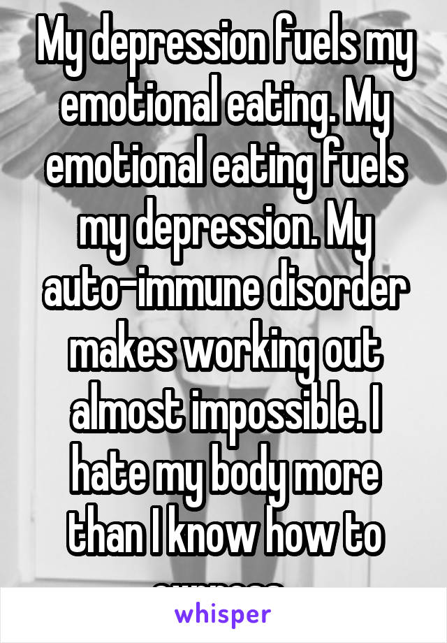 My depression fuels my emotional eating. My emotional eating fuels my depression. My auto-immune disorder makes working out almost impossible. I hate my body more than I know how to express. 