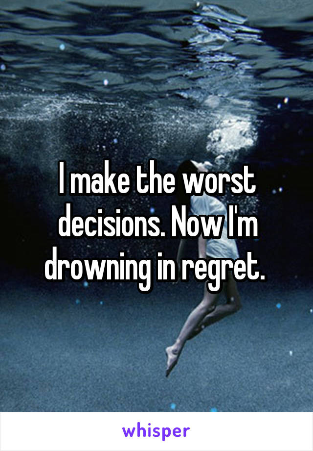 I make the worst decisions. Now I'm drowning in regret. 